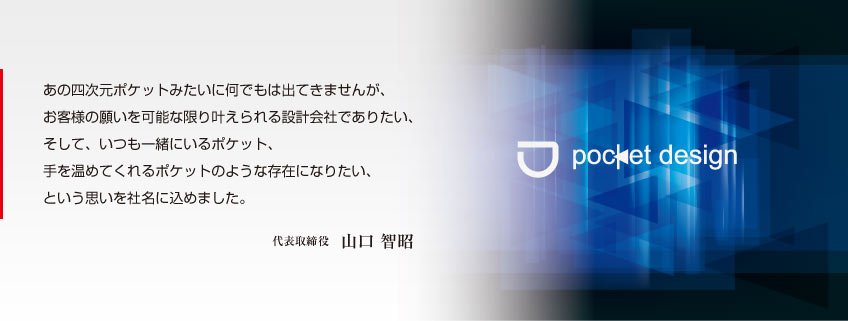 あの四次元ポケットみたいに何でもは出てきませんが、お客様の願いを可能な限り叶えられる設計会社でありたい、そして、いつも一緒にいるポケット、手を温めてくれるポケットのような存在になりたい、という思いを社名に込めました。代表取締役　山口 智昭